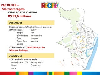 PAC RECIFE –
Macrodrenagem
   VALOR DO INVESTIMENTO:
   R$ 51,6 milhões
                                                         RPA 3
    DESTAQUES
    11 canais bacia do Capibaribe com ordem de
    -


    serviço: Prado         Burity
                                                                         RPA 2
             Serpro        ABC
             São Mateus Parnamirim
             Sport         Jenipapo
                                                     RPA 4
             Santa Rosa Valença
             Caiara                                                              RPA 1


     - Obras iniciadas: Canal Valença, São
     Mateus e Jenipapo.                              RPA 5



    DESTAQUES
                                                                 RPA 6
        - 05 canais das demais bacias:           N
          Iraque (trecho 02) Pessegueiros
          Ibiporã            Guarulhos
          Ibura
 