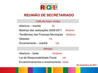 REUNIÃO DE SECRETARIADO
                 Café de boas vindas
§
    Abertura – manhã          9h
§
    Balanço das realizações 2009-2011      9h30min
§
    Tendências das Finanças Municipais 10h30min
§
    Debates                11h
§
    Encerramento – manhã           12h

                       Almoço
§
    Abertura – tarde          13h30min
§
    Lei de Responsabilidade Fiscal       14h
§
    Encaminhamentos e encerramento 14h30
                                                     Em dezembro de 2011.
 