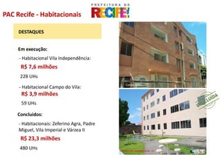 PAC Recife - Habitacionais

     DESTAQUES


     Em execução:
     - Habitacional Vila Independência:
      R$ 7,6 milhões
     228 UHs
                                             Campo do Vila
     - Habitacional Campo do Vila:
      R$ 3,9 milhões
      59 UHs

    Concluidos:
     - Habitacionais: Zeferino Agra, Padre
     Miguel, Vila Imperial e Várzea II
      R$ 23,3 milhões
     480 UHs                                                 Vila Independência
 