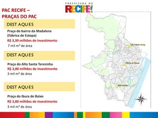 PAC RECIFE –
PRAÇAS DO PAC
 DEST AQU E S
  Praça do bairro da Madalena
  (Fábrica de Estopa)
  R$ 3,30 milhões de investimento
  7 mil m² de área

 DEST AQU E S

  Praça do Alto Santa Teresinha
  R$ 3,80 milhões de investimento
  3 mil m² de área


 DEST AQU E S

  Praça do Ibura de Baixo
  R$ 3,80 milhões de investimento
  3 mil m² de área
 