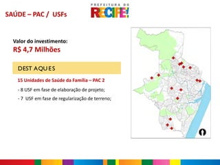 SAÚDE – PAC / USFs


  Valor do investimento:
  R$ 4,7 Milhões

   DEST AQU E S
   15 Unidades de Saúde da Família – PAC 2
   - 8 USF em fase de elaboração de projeto;
   - 7 USF em fase de regularização de terreno;
 