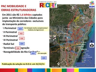PAC MOBILIDADE E                                                                                             Igarassu




                                                                                                                                                  CO
OBRAS ESTRUTURADORAS




                                                                                                                                                     RR (P
                                                                                                                                                       ED E –
                                                                                                                                                         OR 15
                                                                                                                                                           NO )
Em 2011 são R$ 1,6 bilhões captados




                                                                                                                                                              RT
                                                                                                                                                                E-
                                                                                                                                                               SU
junto ao Ministério das Cidades para




                                                                                                                                            1)




                                                                                                                                                                 L
                                                                                                                                    e t to
                                                                                                                                                      T.I. Pelópidas da




                                                                                                                                         10


                                                                                                                                  m en

                                                                                                                                          l
                                                                                                                                       ra
                                                                                                                                                           Silveira




                                                                                                                                ri m
                                                                                                                       –


                                                                                                                             Pe a
                                                                                                                  BR


                                                                                                                                 ng
implantação de corredores exclusivos




                                                                                                                         II o
                                                                                                               l(


                                                                                                                             ol
                                                                                                                          Pr
                                                                                                             ra



                                                                                                                           I




                                                                                                                                                                                        ra o
                                                                                                         et
                                                                                                                                                                T.I. PE - 15




                                                                                                                                                                                      et nt
                                                                                                                                                                                          l
                                                                                                                                                                                     m e
de transporte público:




                                                                                                      rim




                                                                                                                                                                                   ri m
                                                                                                                                                                               Pe ga
                                                                                                  Pe




                                                                                                                                                                             II lon
                                                                                                                                                                                 o
                                                                                                IV




                                                                                                                                                                              Pr
                                                                                                                                   T.I. Xambá
§
    I Perimetral     GOV
                            Em licitação trecho complementar/                           T.I. Macaxeira
                                                                                                                                                           Av
                                                                                                                                                          Ke . Pr
                                                                                                                                                            nn es




                                                                                                                                                 l
                                 Viadutos da Agamenom




                                                                                                                                                 ra
                                                                                                                                                               ed .




                                                                                                                                            et
                                                                                                                                                                 y

    II Perimetral                                                                                     Av




                                                                                                                                           rim
§                                                                                                       .N
                                                                                                          ort




                                                                                                                                      Pe
                                                                                                             e




                                                                                                                       l
                     PCR




                                                                                                                     t ra
                                                                                  T.I. Caxangá




                                                                                                                                    II
                                                                                                                         e
    III Perimetral




                                                                                                                   e rim




                                                                                                                                                      l
§




                                                                                                                                                  ra
                                                                                            Av
                                                                                              .C




                                                                                                                                                 et
                                                                                                axa




                                                                                                             III P
                                                                                                   n




                                                                                                                                            im
                                                                ARENA DA                                gá
                      PCR




                                                                                                                                         er
                                                                  COPA

    IV Perimetral




                                                                                                                                      IP
§                                                                                                                                                                                    N
                                                                                                             ias de
                                                                                                      Av. Abd                                             T.I. Central
                                                                                                            valho
    Radial Sul
                                                                                                        Car
§                     GOV                                                         -   232                                                   T.I. Joana Bezerra
                                                                               BR
                                                                                                                                       T.I. Largo da Paz
§
    Terminais de Integração
                PCR
                                                                                            T.I. do
                                                                                             Baro
                                                                                                                                                          Legenda

    Navegabilidade do Rio Capibaribe execução
                                                                                                                                                                     Perimetrais
§                                                                                                                     Ra
                                                                                                                             dia
                                                                                                                                   lS                         Radiais
                             GOV  Em                                                                                                  ul
                                                                                                                                                                       Projeto
                                                                                                                                                                Linha de Metrô
                                                                                                                                                           Terminais de Integração
                                                     GOV                                                                                                    Existente
                                                                                                                                                                                     N
                                                                                                                                                           Em obras
                                                                                                                                                           Previsto

Publicação da seleção no D.O.U. em 31/12/11
                                                                  Cabo de Sto. Agostinho              T.I. Cajueiro Seco
 