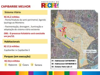 CAPIBARIBE MELHOR
 Sistema Viário
 R$ 45,2 milhões
 - Ponte/Viaduto da semi-perimetral, ligando
 Iputinga ao Monteiro
 - Pavimentação, drenagem , iluminação e
 adaptação do sistema viário existente
 OBS: O processo licitatório será concluído
 em jan/12.

 Habitacionais
 R$ 17,6 milhões
 Capibaribe I e Capibaribe II                  RPA I - Centro


 Parques (em execução)
 R$ 24,6 milhões                                         N

  1   Apipucos     2 Caiara     3   Santana
 