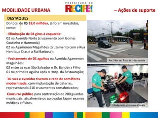MOBILIDADE URBANA                                         – Ações de suporte
     DESTAQUES
 Do total de R$ 18,0 milhões, já foram investidos,
 como:
 - Eliminação de 04 giros à esquerda:
 02 na Avenida Norte (cruzamento com Gomes
 Coutinho e Harmonia)
 02 na Agamenon Magalhães (cruzamento com a Rua
 Henrique Dias e a Rui Barbosa);
 - Fechamento de 03 agulhas na Avenida Agamenon       Av. Nor te / Rua da Ha rm onia
 Magalhães:
 02 entre as ruas São Salvador e Dr. Bandeira Filho
 01 na primeira agulha após o Hosp. da Restauração;
 -
  34 ruas e avenidas tiveram a rede de semáforos
 modernizada, com implantação de baterias,
 representando 210 cruzamentos semaforizados;
 Concurso público para contratação de 200 guardas
 -


 municipais, atualmente os aprovados fazem exames
 médicos e físicos.
                                                        M ode rniza çã o se m a fórica
 