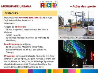 MOBILIDADE URBANA                                                       – Ações de suporte

     DESTAQUES
 Implantação de nova rota para Zona Sul, pelas ruas
 -


 Capitão Rebelinho, Amazonas e
 Navegantes;
 -Criação de 03 binários:
   01 Boa Viagem nas ruas Francisco da Cunha e
 Ministro
   Nelson Hungria;
   02 binários nas vias adjacentes ao Mercado da          Re orde na m ento d a Av. Ca xa ng á / B R 1 01
   Madalena;
 Reordenamento no entorno:
 -


  de 02 Mercados: Madalena e Boa Vista;
  abaixo do viaduto da BR-101 que corta a Av.
  Caxangá;
 09 avenidas com nova sinalização horizontal e vertical
 -


 concluída: Cais do Apolo, Joaquim Nabuco, General San
 Martin, Madre de Deus, Cais da Alfândega, Agamenon
 Magalhães (cruzamentos), Conde da Boa Vista, Boa
 Viagem (em andamento) Rua Real da Torre.                                                   S ina liza çã o
 