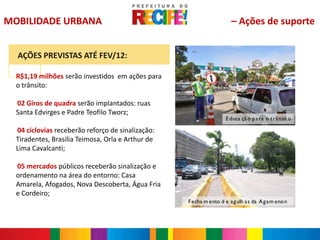 MOBILIDADE URBANA                                                     – Ações de suporte


      AÇÕES PREVISTAS ATÉ FEV/12:

  R$1,19 milhões serão investidos em ações para
  o trânsito:

  02 Giros de quadra serão implantados: ruas
  -


  Santa Edvirges e Padre Teofilo Tworz;
                                                                    E duca çã o p a ra o t râ nsit o

  04 ciclovias receberão reforço de sinalização:
  -


  Tiradentes, Brasilia Teimosa, Orla e Arthur de
  Lima Cavalcanti;

  05 mercados públicos receberão sinalização e
  -


  ordenamento na área do entorno: Casa
  Amarela, Afogados, Nova Descoberta, Água Fria
  e Cordeiro;
                                                   F echa m ento d e ag ulh a s da A g a m eno n
 
