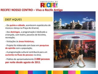 RECIFE! NOSSO CENTRO – Viva o Recife Antigo

   DEST AQU E S

   - De quinta a sábado, acontecem espetáculos de
   música e dança na Praça do Arsenal;
   - Aos domingos, a programação é dedicada a
   criançada, com teatro, passeios de bicicleta,
   recreação;
   - Visitações às áreas históricas;
   - Projeto foi elaborado com base em pesquisas
   de opinião com a população;
   - A programação cultural contribuirá para um
   aumento no fluxo de pessoas na área;
   - Público de aproximadamente 2.000 pessoas
   por noite desde agosto de 2011.
 