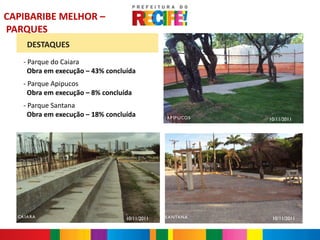 CAPIBARIBE MELHOR –
PARQUES
      DESTAQUES
    - Parque do Caiara
      Obra em execução – 43% concluída
    - Parque Apipucos
      Obra em execução – 8% concluída
    - Parque Santana
      Obra em execução – 18% concluída          A P IP U CO S   A P IP U COS   10/11/2011




  CA IA RA                         10/11/2011   S A NTA NA                      10/11/2011
   CA IA RA                                                  SA NTA NA
 