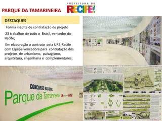 PARQUE DA TAMARINEIRA
DESTAQUES
-
    Forma inédita de contratação de projeto
23 trabalhos de todo o Brasil, vencedor do
-


Recife;
Em elaboração o contrato pela URB-Recife
-


com Equipe vencedora para contratação dos
projetos de urbanismo, paisagismo,
arquitetura, engenharia e complementares;
 