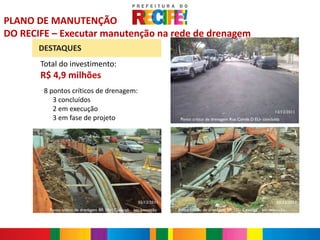 PLANO DE MANUTENÇÃO
DO RECIFE – Executar manutenção na rede de drenagem
       DESTAQUES
       Total do investimento:
       R$ 4,9 milhões
       -
           8 pontos críticos de drenagem:
              3 concluídos
              2 em execução                                                                                            12/12/2011
              3 em fase de projeto                                     Ponto crítico de drenagem Rua Conde D’EU- concluída




                                                         05/12/2011                                                     05/12/2011
            Ponto crítico de drenagem BR 101/ Caxangá – em execução   Ponto crítico de drenagem BR 101/ Caxangá – em execução
 