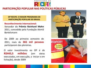 PARTICIPAÇÃO POPULAR NAS POLÍTICAS PÚBLICAS

    OP RECIFE: O MAIOR PROGRAMA DE
    PARTICIPAÇÃO POPULAR DO BRASIL

 Reconhecimento internacional:
 Vencedor do Prêmio Reinhard Mohn
 2011, concedido pela Fundação Alemã
 Bertelsmann

 De 2009 ao primeiro semestre de
 2011, mais de 365 mil pessoas
 participaram das plenárias.

O valor investimento no OP é de
R$443,5 milhões (em obras
executadas, em execução, a iniciar e em
licitação), desde 2009
 