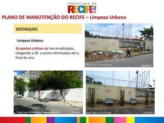 Antes

PLANO DE MANUTENÇÃO DO RECIFE – Limpeza Urbana

     DESTAQUES

     Limpeza Urbana:

     16 pontos críticos de lixo erradicados,
     chegando a 20 a serem eliminados até o
     final do ano.
                                                                    Ponto crítico da Rua Maragoji   18/05/2011

                                                                                      Depois




     Ponto crítico da Rua Souza de Andrade concluído   22/11/2011   Ponto crítico da Rua Maragoji    18/05/2011
 