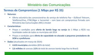 Natureza: 
Oferta voluntária das concessionárias do serviço de telefonia fixa – Oi/Brasil Telecom, Telefônica/Vivo, CTBC/Algar e Sercomtel – com base em compromisso firmado com Ministério das Comunicações (MC) e Anatel 
Características: 
Preços e condições para oferta de banda larga no varejo de 1 Mbps a R$35 nas localidades-sedes de todos os municípios até 2014 
Preços e condições para oferta de capacidade no atacado a pequenos prestadores de SCM e a prefeituras 
Dados (atualizados em março de 2014): 
4.633 municípios atendidos (83% do total) 
2,6 milhões de acessos (11% do total de acessos banda larga fixa no Brasil) 
Termos de Compromisso (1 Mbps por R$ 35) 
Ministério das Comunicações  