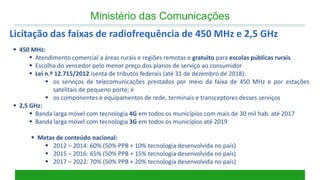 450 MHz: 
Atendimento comercial a áreas rurais e regiões remotas e gratuito para escolas públicas rurais 
Escolha do vencedor pelo menor preço dos planos de serviço ao consumidor 
Lei n.º 12.715/2012 isenta de tributos federais (até 31 de dezembro de 2018): 
os serviços de telecomunicações prestados por meio da faixa de 450 MHz e por estações satelitais de pequeno porte; e 
os componentes e equipamentos de rede, terminais e transceptores desses serviços 
2,5 GHz: 
Banda larga móvel com tecnologia 4G em todos os municípios com mais de 30 mil hab. até 2017 
Banda larga móvel com tecnologia 3G em todos os municípios até 2019 
Metas de conteúdo nacional: 
2012 – 2014: 60% (50% PPB + 10% tecnologia desenvolvida no país) 
2015 – 2016: 65% (50% PPB + 15% tecnologia desenvolvida no país) 
2017 – 2022: 70% (50% PPB + 20% tecnologia desenvolvida no país) 
Ministério das Comunicações 
Licitação das faixas de radiofrequência de 450 MHz e 2,5 GHz  