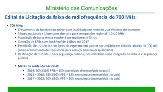 700 MHz: 
Crescimento da banda larga móvel com qualidade por meio do uso eficiente do espectro 
3 lotes nacionais e 1 lote com abertura para competidor regional (10+10 MHz) 
População de baixa renda receberá set-top boxes e filtros. 
Conexão de ERBs com backhaul de 1 Gbps até 2017 
Permissão de uso de outros lotes de espectro em caráter secundário em cidades abaixo de 100 mil (compartilhamento de frequência para serviço com maior qualidade) 
Destinação de 5+5 MHz para segurança pública, possibilitando rede integrada de defesa e segurança pública. 
Metas de conteúdo nacional: 
2014: 60% (50% PPB + 10% tecnologia desenvolvida no país) 
2015 – 2016: 65% (50% PPB + 15% tecnologia desenvolvida no país) 
2017 – 2022: 70% (50% PPB + 20% tecnologia desenvolvida no país) 
Ministério das Comunicações 
Edital de Licitação da faixa de radiofrequência de 700 MHz  