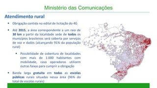 Ministério das Comunicações 
Obrigação contida no edital de licitação do 4G 
Até 2015, a área correspondente a um raio de 30 km a partir da localidade sede de todos os municípios brasileiros será coberta por serviços de voz e dados (alcançando 91% da população rural) 
Possibilidade de cobertura de localidades com mais de 1.000 habitantes com mobilidade, caso operadoras utilizem outras faixas para cumprir a obrigação 
Banda larga gratuita em todas as escolas públicas rurais situadas nessa área (96% do total de escolas rurais) 
Atendimento rural  
