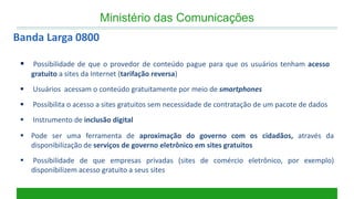  Possibilidade de que o provedor de conteúdo pague para que os usuários tenham acesso gratuito a sites da Internet (tarifação reversa) 
 Usuários acessam o conteúdo gratuitamente por meio de smartphones 
 Possibilita o acesso a sites gratuitos sem necessidade de contratação de um pacote de dados 
 Instrumento de inclusão digital 
Pode ser uma ferramenta de aproximação do governo com os cidadãos, através da disponibilização de serviços de governo eletrônico em sites gratuitos 
 Possibilidade de que empresas privadas (sites de comércio eletrônico, por exemplo) disponibilizem acesso gratuito a seus sites 
Banda Larga 0800 
Ministério das Comunicações  