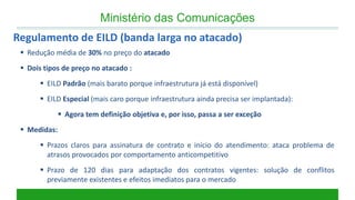 Ministério das Comunicações 
Regulamento de EILD (banda larga no atacado) 
Redução média de 30% no preço do atacado 
Dois tipos de preço no atacado : 
EILD Padrão (mais barato porque infraestrutura já está disponível) 
EILD Especial (mais caro porque infraestrutura ainda precisa ser implantada): 
Agora tem definição objetiva e, por isso, passa a ser exceção 
Medidas: 
Prazos claros para assinatura de contrato e início do atendimento: ataca problema de atrasos provocados por comportamento anticompetitivo 
Prazo de 120 dias para adaptação dos contratos vigentes: solução de conflitos previamente existentes e efeitos imediatos para o mercado  