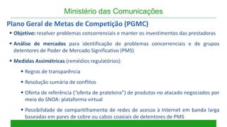 Ministério das Comunicações 
Plano Geral de Metas de Competição (PGMC) 
Objetivo: resolver problemas concorrenciais e manter os investimentos das prestadoras 
Análise de mercados para identificação de problemas concorrenciais e de grupos detentores de Poder de Mercado Significativo (PMS) 
Medidas Assimétricas (remédios regulatórios): 
Regras de transparência 
Resolução sumária de conflitos 
Oferta de referência (“oferta de prateleira”) de produtos no atacado negociados por meio do SNOA: plataforma virtual 
Possibilidade de compartilhamento de redes de acesso à Internet em banda larga baseadas em pares de cobre ou cabos coaxiais de detentores de PMS  