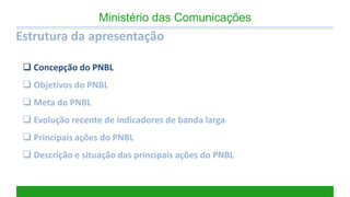Estrutura da apresentação 
Concepção do PNBL 
Objetivos do PNBL 
Meta do PNBL 
Evolução recente de indicadores de banda larga 
Principais ações do PNBL 
Descrição e situação das principais ações do PNBL 
Ministério das Comunicações  