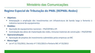 Objetivos: 
Antecipação e ampliação dos investimentos em infraestrutura de banda larga e fomento à indústria nacional de equipamentos 
Medidas: 
Aquisição de equipamentos nacionais – PIS/COFINS e IPI 
Contratação das obras de implantação das redes, inclusive materiais de construção – PIS/COFINS 
Operacionalização: 
Aprovação de projetos de investimento submetidos pelas empresas ao MC 
Marco legal: 
Lei nº 12.715/2012, Decreto nº 7.921/2013 e Portaria MC nº 55/2013 
Regime Especial de Tributação do PNBL (REPNBL-Redes) 
Ministério das Comunicações  