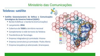 Satélite Geoestacionário de Defesa e Comunicações Estratégicas do Governo Federal (SGDC): 
Banda X (Defesa) e banda Ka (Comunicações) 
Lançamento: 2016 
Cobertura de TODO o território nacional 
Complementar à rede terrestre da Telebras 
Transferência de Tecnologia 
Empresa integradora já contratada: Visiona 
Empresa construtora já contratada: Thales Alenia 
Empresa lançadora já selecionada: Arianespace 
Ministério das Comunicações 
Telebras: satélite  