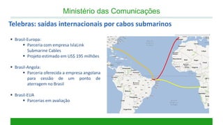 Ministério das Comunicações 
Telebras: saídas internacionais por cabos submarinos 
Brasil-Europa: 
Parceria com empresa IslaLink Submarine Cables 
Projeto estimado em US$ 195 milhões 
Brasil-Angola: 
Parceria oferecida a empresa angolana para cessão de um ponto de aterragem no Brasil 
Brasil-EUA 
Parcerias em avaliação  