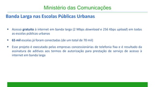 Acesso gratuito à internet em banda larga (2 Mbps download e 256 Kbps upload) em todas as escolas públicas urbanas 
65 mil escolas já foram conectadas (de um total de 70 mil) 
Esse projeto é executado pelas empresas concessionárias de telefonia fixa e é resultado da assinatura de aditivos aos termos de autorização para prestação de serviço de acesso à internet em banda larga 
Banda Larga nas Escolas Públicas Urbanas 
Ministério das Comunicações  