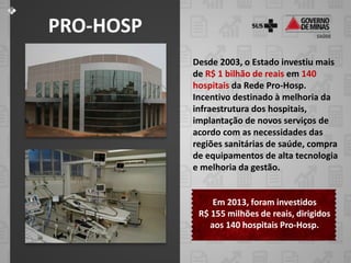 PRO-HOSP
Desde 2003, o Estado investiu mais
de R$ 1 bilhão de reais em 140
hospitais da Rede Pro-Hosp.
Incentivo destinado à melhoria da
infraestrutura dos hospitais,
implantação de novos serviços de
acordo com as necessidades das
regiões sanitárias de saúde, compra
de equipamentos de alta tecnologia
e melhoria da gestão.

Em 2013, foram investidos
R$ 155 milhões de reais, dirigidos
aos 140 hospitais Pro-Hosp.

 
