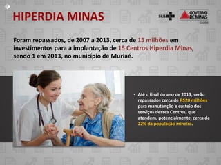 HIPERDIA MINAS
Foram repassados, de 2007 a 2013, cerca de 15 milhões em
investimentos para a implantação de 15 Centros Hiperdia Minas,
sendo 1 em 2013, no município de Muriaé.

• Até o final do ano de 2013, serão
repassados cerca de R$20 milhões
para manutenção e custeio dos
serviços desses Centros, que
atendem, potencialmente, cerca de
22% da população mineira.

 