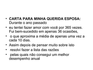 CARTA PARA MINHA QUERIDA ESPOSA: Durante o ano passado eu tentei fazer amor com você por 365 vezes. Fui bem-sucedido em apenas 36 ocasiões,   o que aproxima a média de apenas uma vez a cada 10 dias.  Assim depois de pensar muito sobre isto   resolvi fazer a lista das razões   pelas quais não consegui um melhor desempenho anual 