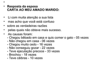   Resposta da esposa CARTA AO MEU AMADO MARIDO:     Li com muita atenção a sua lista   mas acho que você está confuso  sobre as verdadeiras razões   pelas quais não obteve mais sucesso.   As causas foram:  - Chegou bêbado em casa e quis comer o gato - 05 vezes - Não chegou em casa - 06 vezes - Chegou muito cedo - 16 vezes - Não conseguiu gozar - 22 vezes - Teve ejaculação precoce - 33 vezes - Brochou - 18 vezes  - Teve cãibras - 10 vezes 