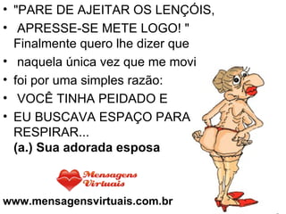 "PARE DE AJEITAR OS LENÇÓIS,   APRESSE-SE METE LOGO! "  Finalmente quero lhe dizer que   naquela única vez que me movi  foi por uma simples razão:   VOCÊ TINHA PEIDADO E  EU BUSCAVA ESPAÇO PARA RESPIRAR... (a.) Sua adorada esposa www.mensagensvirtuais.com.br 