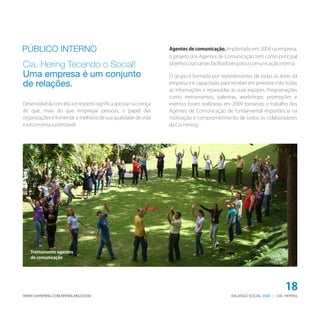 PÚBLICO INTERNO                                                  Agentes de comunicação. Implantado em 2004 na empresa,
                                                                 o projeto dos Agentes de Comunicação tem como principal
Cia. Hering Tecendo o Social!                                    objetivo criar canais facilitadores para a comunicação interna.

Uma empresa é um conjunto                                        O grupo é formado por representantes de todas as áreas da
de relações.                                                     empresa e é capacitado para receber em primeira mão todas
                                                                 as informações e repassá-las às suas equipes. Programações
                                                                 como treinamentos, palestras, workshops, promoções e
Desenvolvê-la com ética e respeito significa apostar na crença   eventos foram realizadas em 2009 tornando o trabalho dos
de que, mais do que empregar pessoas, o papel das                Agentes de Comunicação de fundamental importância na
organizações é fomentar a melhoria de sua qualidade de vida      motivação e comprometimento de todos os colaboradores
e a economia sustentável.                                        da Cia. Hering.




   Treinamento agentes
   de comunicação




                                                                                                                          18
WWW.CIAHERING.COM.BR/BALANCO2009                                                               BALANÇO SOCIAL 2009 | CIA. HERING
 