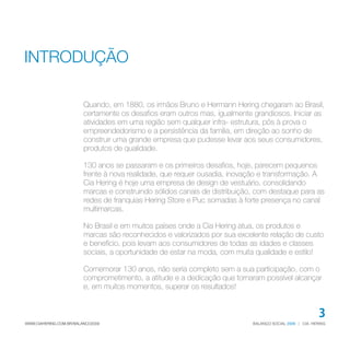 INTRODUÇÃO

                         Quando, em 1880, os irmãos Bruno e Hermann Hering chegaram ao Brasil,
                         certamente os desafios eram outros mas, igualmente grandiosos. Iniciar as
                         atividades em uma região sem qualquer infra- estrutura, pôs à prova o
                         empreendedorismo e a persistência da família, em direção ao sonho de
                         construir uma grande empresa que pudesse levar aos seus consumidores,
                         produtos de qualidade.

                         130 anos se passaram e os primeiros desafios, hoje, parecem pequenos
                         frente à nova realidade, que requer ousadia, inovação e transformação. A
                         Cia Hering é hoje uma empresa de design de vestuário, consolidando
                         marcas e construindo sólidos canais de distribuição, com destaque para as
                         redes de franquias Hering Store e Puc somadas à forte presença no canal
                         multimarcas.

                         No Brasil e em muitos países onde a Cia Hering atua, os produtos e
                         marcas são reconhecidos e valorizados por sua excelente relação de custo
                         e benefício, pois levam aos consumidores de todas as idades e classes
                         sociais, a oportunidade de estar na moda, com muita qualidade e estilo!

                         Comemorar 130 anos, não seria completo sem a sua participação, com o
                         comprometimento, a atitude e a dedicação que tornaram possível alcançar
                         e, em muitos momentos, superar os resultados!


                                                                                                          3
WWW.CIAHERING.COM.BR/BALANCO2009                                            BALANÇO SOCIAL 2009 | CIA. HERING
 