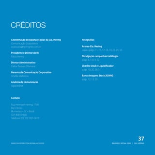 CRÉDITOS
Coordenação do Balanço Social da Cia. Hering   Fotografias
Comunicação Corporativa
assessoria@heringnet.com.br                    Acervo Cia. Hering
                                               capa e págs. 11, 15, 17, 18, 19, 23, 25, 33.
Presidente e Diretor de RI
Fábio Hering                                   Divulgação campanhas/catálogos
                                               págs. 6, 7, 8, 9, 22.
Diretor Administrativo
Carlos Tavares D’Amaral                        Charles Steuk / Liquidificador
                                               págs. 10, 20, 26, 31.
Gerente de Comunicação Corporativa
Amélia Malheiros                               Banco imagens Stock.XCHNG
                                               págs. 12, 13, 29.
Analista de Comunicação
Ligia Brandt




Contato

Rua Hermann Hering, 1790
Bom Retiro
Blumenau – SC – Brasil
CEP: 89010-600
Telefone: (55 11) 3321-3619




                                                                                                          37
WWW.CIAHERING.COM.BR/BALANCO2009                                               BALANÇO SOCIAL 2009 | CIA. HERING
 