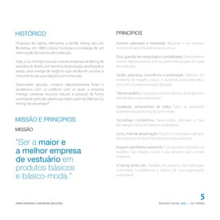 HISTÓRICO                                                       PRINCÍPIOS

Originária de Hartha, Alemanha, a família Hering deu em         Homem valorizado e respeitado. Respeitar o ser humano
Blumenau, em 1880, o passo inicial para a instalação de um      como destinatário final de seus processos.
imenso pólo da indústria de confecção.
                                                                Ética, questão de integridade e confiabilidade. Desenvolver e
Hoje, a Cia. Hering é uma das maiores empresas de desing de     manter relacionamento com as partes interessadas, em base
vestuário do Brasil, com domínio da produção, distribuição e    ética elevada.
varejo, uma sinergia de negócios que resulta em sucesso e
crescimento nas suas relações com o mercado.                    Saúde, segurança, consciência e preservação. Oferecer um
                                                                ambiente de trabalho seguro e saudável, desenvolvendo a
Desenvolver pessoas, construir relacionamentos fortes e         consciência para preservação da saúde.
duradouros com os públicos com os quais a empresa
interage, preservar recursos naturais e produzir de forma       Cliente satisfeito. Conquistar e manter clientes, antecipando e
sustentável, estes são valores que fazem parte do DNA da Cia.   atendendo as suas expectativas.
Hering “desde sempre”!
                                                                Qualidade, compromisso de todos. Fazer da qualidade,
                                                                durante todo o processo, seu ponto forte.

MISSÃO E PRINCÍPIOS                                             Tecnologia competitiva. Desenvolver, absorver e fixar
                                                                tecnologia criativa, inovadora e competitiva.
MISSÃO
                                                                Lucro, meio de perpetuação. O lucro é a base para a geração
                                                                de emprego e renda, em benefício de toda sociedade.
"Ser a maior e                                                  Imagem, patrimônio a preservar. É compromisso de todos, no
a melhor empresa                                                trabalho, nas relações sociais e nas relações com o meio
                                                                ambiente.
de vestuário em
                                                                A Hering somos nós. Trabalhar em parceria, com dedicação,
produtos básicos                                                criatividade, competência e espírito de uma organização

e básico-moda."                                                 sustentável.




                                                                                                                            5
WWW.CIAHERING.COM.BR/BALANCO2009                                                              BALANÇO SOCIAL 2009 | CIA. HERING
 