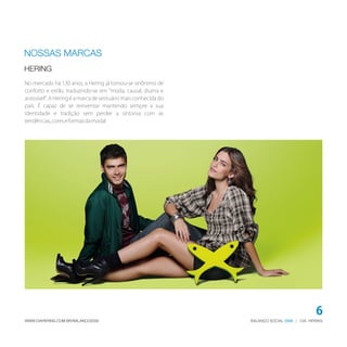 NOSSAS MARCAS
HERING
No mercado há 130 anos, a Hering já tornou-se sinônimo de
conforto e estilo, traduzindo-se em "moda, causal, diurna e
acessível". A Hering é a marca de vestuário mais conhecida do
país. É capaz de se reinventar mantendo sempre a sua
identidade e tradição sem perder a sintonia com as
tendências, cores e formas da moda!




                                                                                              6
WWW.CIAHERING.COM.BR/BALANCO2009                                BALANÇO SOCIAL 2009 | CIA. HERING
 