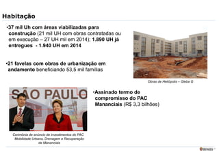 11
Habitação
•37 mil Uh com áreas viabilizadas para
construção (21 mil UH com obras contratadas ou
em execução – 27 UH mil em 2014); 1.890 UH já
entregues - 1.940 UH em 2014
•21 favelas com obras de urbanização em
andamento beneficiando 53,5 mil famílias
Obras de Heliópolis – Gleba G
•Assinado termo de
compromisso do PAC
Mananciais (R$ 3,3 bilhões)
Cerimônia de anúncio de investimentos do PAC
Mobilidade Urbana, Drenagem e Recuperação
de Mananciais
 