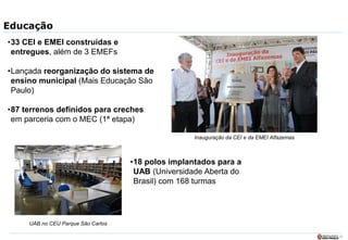 13
Educação
•33 CEI e EMEI construídas e
entregues, além de 3 EMEFs
•Lançada reorganização do sistema de
ensino municipal (Mais Educação São
Paulo)
•87 terrenos definidos para creches
em parceria com o MEC (1ª etapa)
•18 polos implantados para a
UAB (Universidade Aberta do
Brasil) com 168 turmas
UAB no CEU Parque São Carlos
Inauguração da CEI e da EMEI Alfazemas
 
