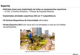 17
Esporte
•Definidas áreas para implantação de todos os equipamentos esportivos
– 5 CIIE, 2 Centros Olímpicos, 1 Parque de Esportes Radicais
•Implantadas atividades esportivas 24h em 11 subprefeituras
•16 Centros Desportivos da Comunidade reformados
•Virada Esportiva 2013 com cerca de 2 mil atividades e mais de 3,6 milhões
de participantes
Esportes Radicais na Virada Esportiva 2013
 
