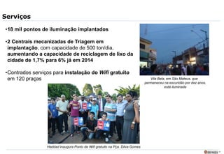 19
Serviços
Vila Bela, em São Mateus, que
permaneceu na escuridão por dez anos,
está iluminada
•18 mil pontos de iluminação implantados
•2 Centrais mecanizadas de Triagem em
implantação, com capacidade de 500 ton/dia,
aumentando a capacidade de reciclagem de lixo da
cidade de 1,7% para 6% já em 2014
•Contrados serviços para instalação do Wifi gratuito
em 120 praças
Haddad inaugura Ponto de Wifi gratuito na Pça. Dilva Gomes
 
