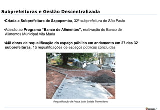 20
Subprefeituras e Gestão Descentralizada
•Criada a Subprefeitura de Sapopemba, 32ª subprefeitura de São Paulo
•Adesão ao Programa “Banco de Alimentos”, reativação do Banco de
Alimentos Municipal Vila Maria
•448 obras de requalificação do espaço público em andamento em 27 das 32
subprefeituras. 16 requalificações de espaços públicos concluídas
Requalificação da Praça João Batista Tramontano
 