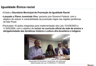 22
Igualdade Étnico-racial
•Criada a Secretaria Municipal de Promoção da Igualdade Racial
•Lançado o Plano Juventude Viva, parceria com Governo Federal, com o
objetivo de reduzir a vulnerabilidade da juventude negra nas regiões periféricas
de São Paulo
•Pactuadas 16 ações integradas para implementação das Leis 10.639/2003 e
11.645/2008, com o objetivo de incluir no currículo oficial da rede de ensino a
obrigatoriedade das temáticas história e cultura afro-brasileira e indígena
Inauguração da Secretaria e lançamento das ações para
implementação das Leis 10.639/2003 e 11.645/2008
 