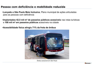 24
Pessoa com deficiência e mobilidade reduzida
•Lançado o São Paulo Mais Inclusiva, Plano municipal de ações articuladas
para as pessoas com deficiência
•Implantados 42,5 mil m² de passeios públicos acessíveis nas rotas turísticas
e 108 mil m² em passeios públicos acessíveis na cidade
•Acessibilidade física atingiu 71% da frota de ônibus
Ônibus acessível em São Paulo
 