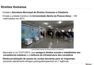 25
Direitos Humanos
•Criada a Secretaria Municipal de Direitos Humanos e Cidadania
•Criada a unidade Cambuci da Universidade Aberta da Pessoa Idosa – 140
matriculados em 2013
•Aprovada a Lei 15.911/2013, que assegura direitos sociais e trabalhistas aos
conselheiros tutelares e a melhoria da infraestrutura dos conselhos
•Desburocratização de acesso às contas bancárias para os imigrantes,
prevendo atendimento bilíngue (português/espanhol) em 7 agências
Universidade Aberta da Pessoa Idosa no Cambuci
 