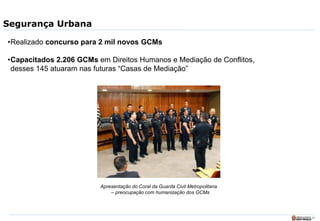 27
Segurança Urbana
•Realizado concurso para 2 mil novos GCMs
•Capacitados 2.206 GCMs em Direitos Humanos e Mediação de Conflitos,
desses 145 atuaram nas futuras “Casas de Mediação”
Apresentação do Coral da Guarda Civil Metropolitana
– preocupação com humanização dos GCMs
 