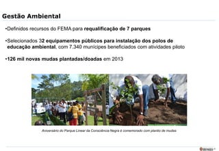 28
Gestão Ambiental
•Definidos recursos do FEMA para requalificação de 7 parques
•Selecionados 32 equipamentos públicos para instalação dos polos de
educação ambiental, com 7.340 munícipes beneficiados com atividades piloto
•126 mil novas mudas plantadas/doadas em 2013
Aniversário do Parque Linear da Consciência Negra é comemorado com plantio de mudas
 