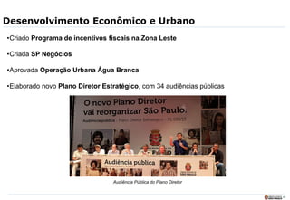 29
Desenvolvimento Econômico e Urbano
•Criado Programa de incentivos fiscais na Zona Leste
•Criada SP Negócios
•Aprovada Operação Urbana Água Branca
•Elaborado novo Plano Diretor Estratégico, com 34 audiências públicas
Audiência Pública do Plano Diretor
 