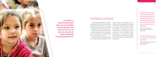 W W W . F T C . C O M . B R
50
W W W . F T C . C O M . B R
O cuidado e a
disponibilidade para
apoiar as necessidades
da atual geração, sem
afetar as futuras, faz
parte do conceito de
Responsabilidade
Socioambiental da FTC.
B A L A N Ç O S O C I A L 2 0 1 8
51
O papel das organizações como agen-
tesqueusufruemdosrecursosexistentes
é proteger e contribuir para o seu uso de
formasustentável,eesseéumdospilares
estratégicos da Ferrovia Tereza Cristina.
Inseridas em uma sociedade de gran-
des diferenças sociais, com oportunida-
des não igualitárias, muitas instituições
sofrem com a falta de recursos.
O desenvolvimento de uma sociedade
está atrelado às oportunidades de edu-
cação, emprego e principalmente, ex-
posição às vulnerabilidades. Sustentada
por atitudes que demonstram respeito
à sociedade, a FTC se mantém em cons-
tante diálogo e contribui com o desen-
volvimento das comunidades onde está
inserida, por meio de Projetos Sociais
que fortalecem a formação do caráter
educacional e da promoção da cidadania.
Só em 2018, mais de 15 mil famílias foram
beneficiadas.
EMPRESA CIDADÃ
“Eu gosto da capoeira porque
ela transformou a minha vida
para melhor”
GABRIEL FRANCISCO DOS SANTOS
Aluno - CRAS III Tubarão
Projeto TrAção
“Gratidão por ver a mudan-
ça do meu filho, tanto física
como mental. Hoje ele usa o
tempo livre para treinar os
movimentos ensinados nas
aulas de Capoeira, que antes
era direcionado ao celular e
vídeo game”
SINTIA SILVA FRANCISCO
Mãe do Gabriel - CRAS III Tubarão
Projeto TrAção
 